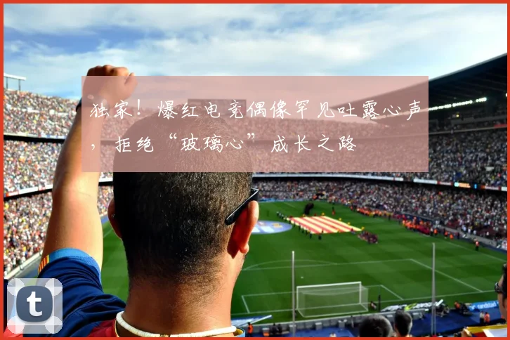 独家!爆红电竞偶像罕见吐露心声,拒绝“玻璃心”成长之路