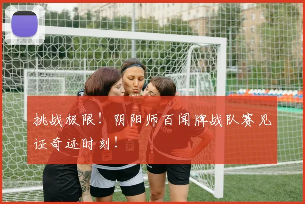 挑战极限!阴阳师百闻牌战队赛见证奇迹时刻!